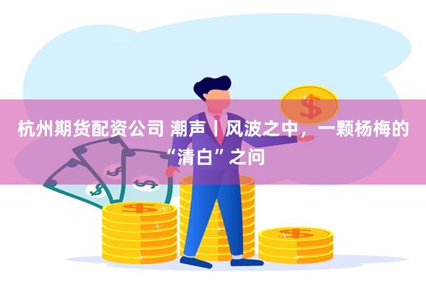 杭州期货配资公司 潮声丨风波之中，一颗杨梅的“清白”之问