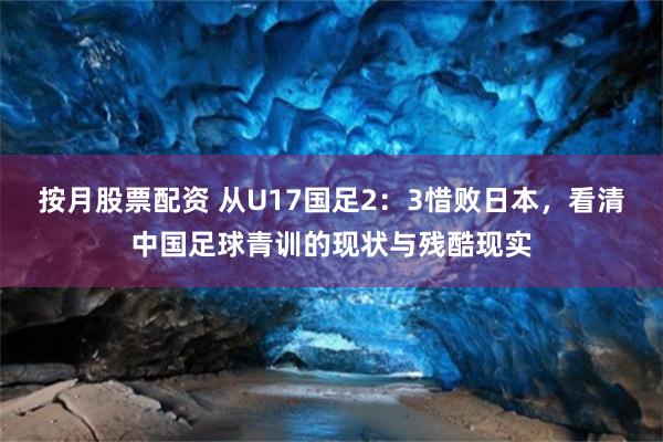 按月股票配资 从U17国足2：3惜败日本，看清中国足球青训的现状与残酷现实