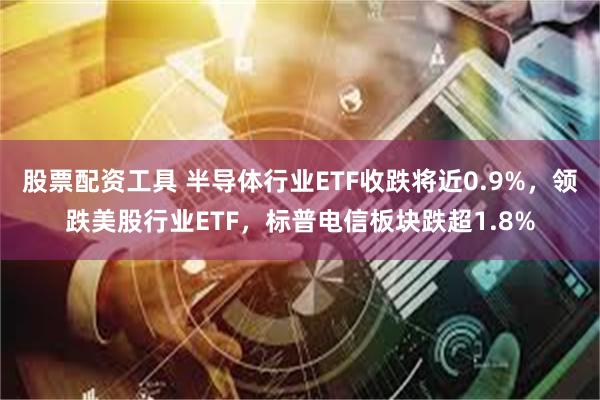 股票配资工具 半导体行业ETF收跌将近0.9%，领跌美股行业ETF，标普电信板块跌超1.8%