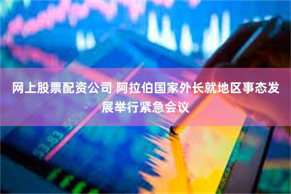 网上股票配资公司 阿拉伯国家外长就地区事态发展举行紧急会议