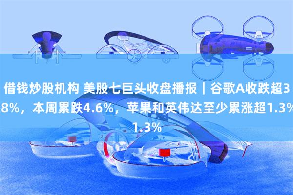 借钱炒股机构 美股七巨头收盘播报|谷歌A收跌超3.8%,本周累跌4.6%,苹果和英伟达至少累涨超1.3%