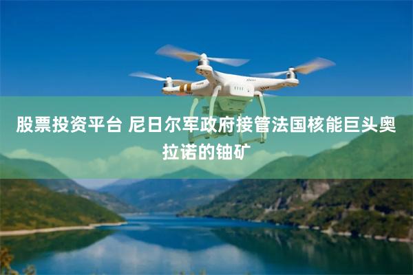 股票投资平台 尼日尔军政府接管法国核能巨头奥拉诺的铀矿