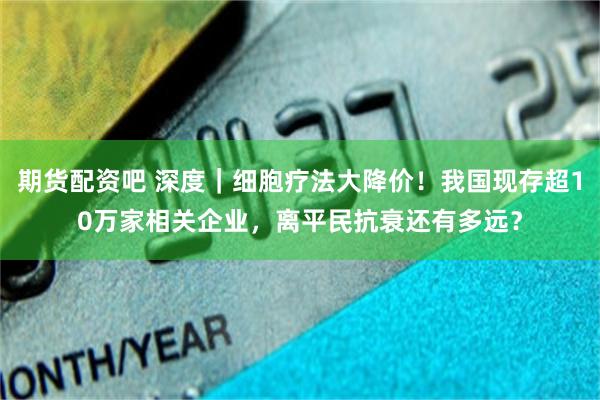 期货配资吧 深度｜细胞疗法大降价！我国现存超10万家相关企业，离平民抗衰还有多远？