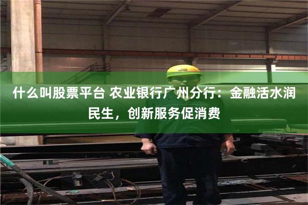 什么叫股票平台 农业银行广州分行：金融活水润民生，创新服务促消费