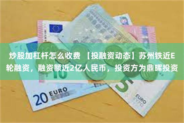 炒股加杠杆怎么收费 【投融资动态】苏州铁近E轮融资，融资额近2亿人民币，投资方为鼎晖投资