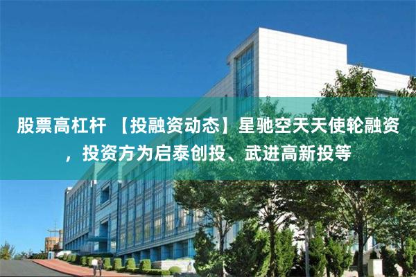 股票高杠杆 【投融资动态】星驰空天天使轮融资，投资方为启泰创投、武进高新投等