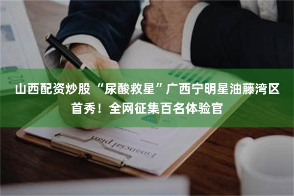 山西配资炒股 “尿酸救星”广西宁明星油藤湾区首秀！全网征集百名体验官