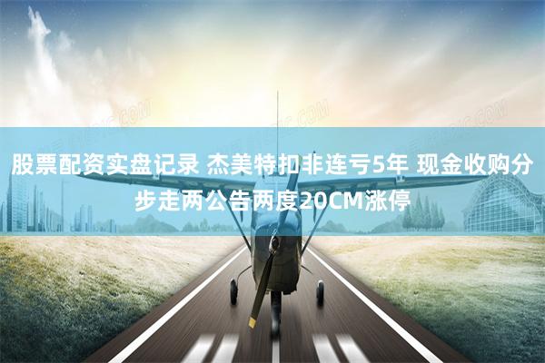 股票配资实盘记录 杰美特扣非连亏5年 现金收购分步走两公告两度20CM涨停