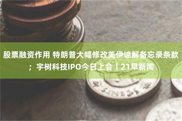 股票融资作用 特朗普大幅修改美伊谅解备忘录条款；宇树科技IPO今日上会｜21早新闻