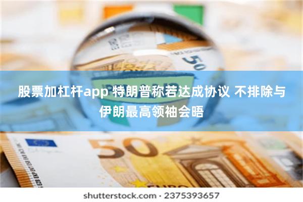 股票加杠杆app 特朗普称若达成协议 不排除与伊朗最高领袖会晤