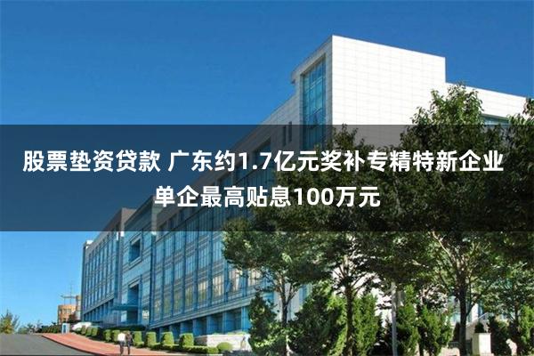 股票垫资贷款 广东约1.7亿元奖补专精特新企业 单企最高贴息100万元