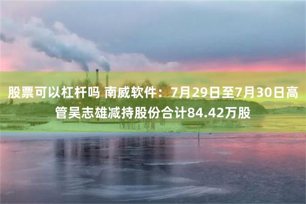 股票可以杠杆吗 南威软件：7月29日至7月30日高管吴志雄减持股份合计84.42万股