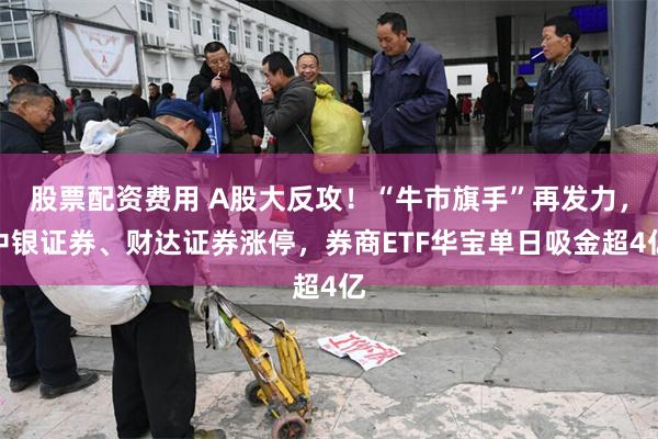 股票配资费用 A股大反攻！“牛市旗手”再发力，中银证券、财达证券涨停，券商ETF华宝单日吸金超4亿