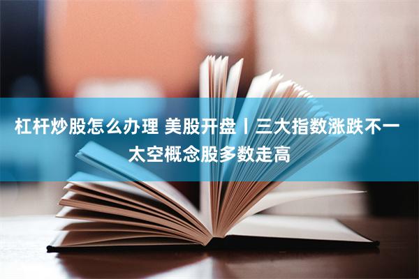 杠杆炒股怎么办理 美股开盘丨三大指数涨跌不一 太空概念股多数走高