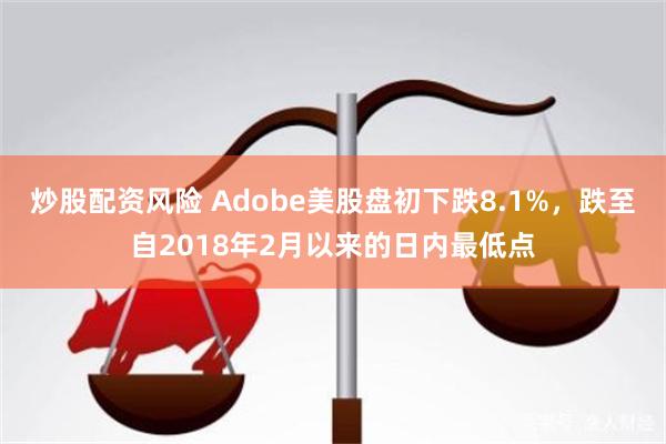 炒股配资风险 Adobe美股盘初下跌8.1%，跌至自2018年2月以来的日内最低点