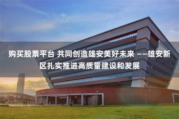 购买股票平台 共同创造雄安美好未来 ——雄安新区扎实推进高质量建设和发展