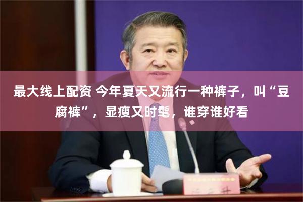 最大线上配资 今年夏天又流行一种裤子,叫“豆腐裤”,显瘦又时髦,谁穿谁好看