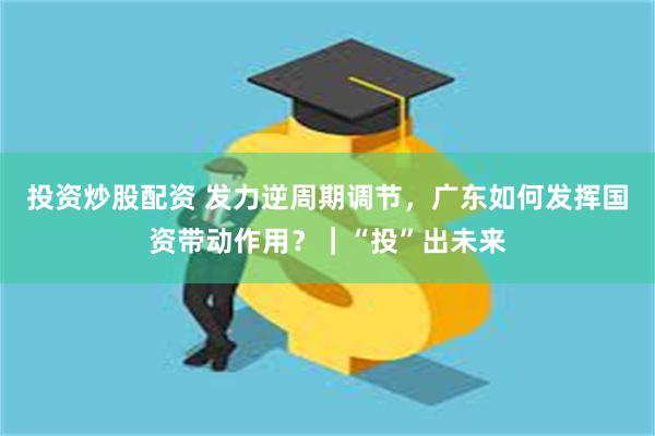 投资炒股配资 发力逆周期调节，广东如何发挥国资带动作用？｜“投”出未来