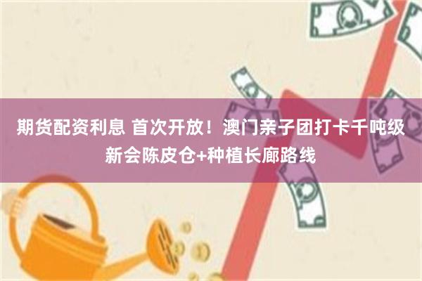 期货配资利息 首次开放！澳门亲子团打卡千吨级新会陈皮仓+种植长廊路线