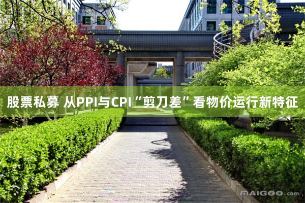 股票私募 从PPI与CPI“剪刀差”看物价运行新特征
