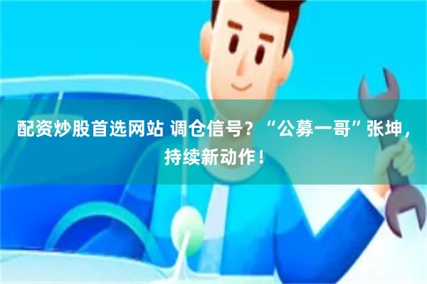 配资炒股首选网站 调仓信号？“公募一哥”张坤，持续新动作！