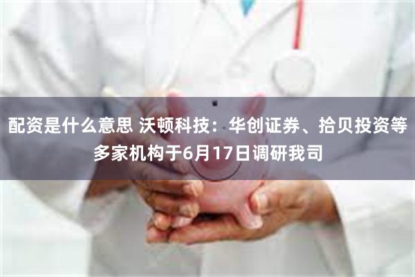 配资是什么意思 沃顿科技：华创证券、拾贝投资等多家机构于6月17日调研我司