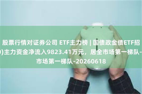 股票行情对证券公司 ETF主力榜 | 国债政金债ETF招商(511580)主力资金净流入9823.41万元，居全市场第一梯队-20260618