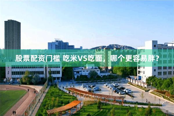 股票配资门槛 吃米VS吃面，哪个更容易胖？