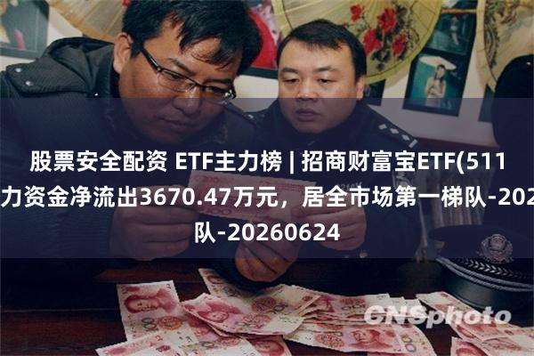 股票安全配资 ETF主力榜 | 招商财富宝ETF(511850)主力资金净流出3670.47万元，居全市场第一梯队-20260624
