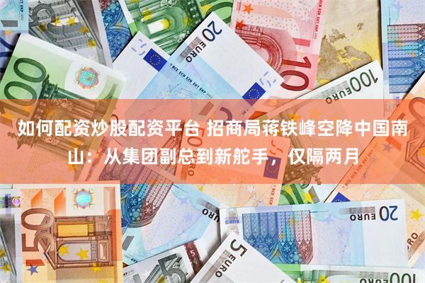 如何配资炒股配资平台 招商局蒋铁峰空降中国南山：从集团副总到新舵手，仅隔两月
