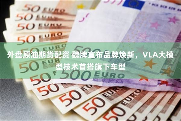 外盘原油期货配资 魏牌宣布品牌焕新，VLA大模型技术首搭旗下车型