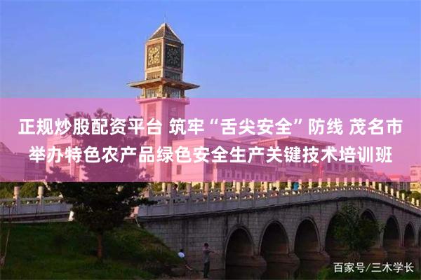 正规炒股配资平台 筑牢“舌尖安全”防线 茂名市举办特色农产品绿色安全生产关键技术培训班