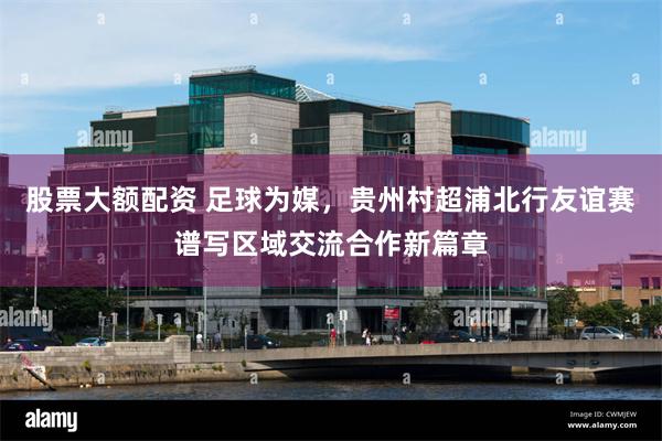 股票大额配资 足球为媒，贵州村超浦北行友谊赛谱写区域交流合作新篇章