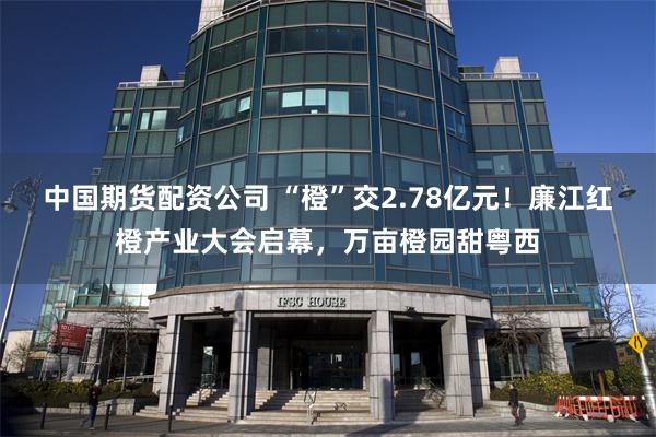 中国期货配资公司 “橙”交2.78亿元！廉江红橙产业大会启幕，万亩橙园甜粤西