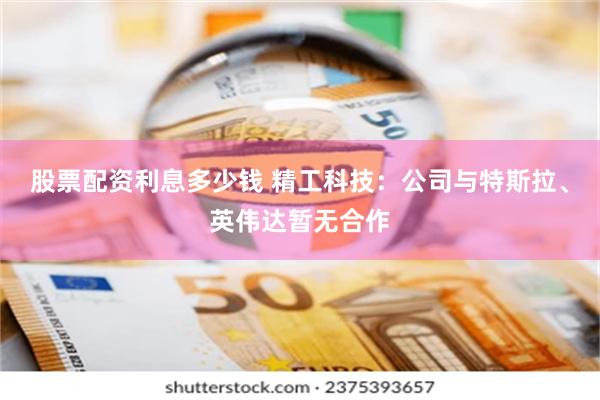 股票配资利息多少钱 精工科技：公司与特斯拉、英伟达暂无合作