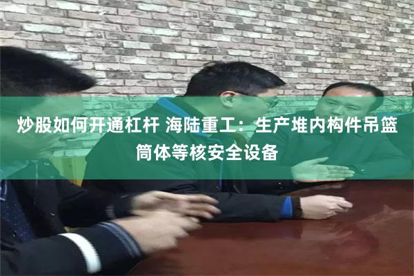 炒股如何开通杠杆 海陆重工：生产堆内构件吊篮筒体等核安全设备