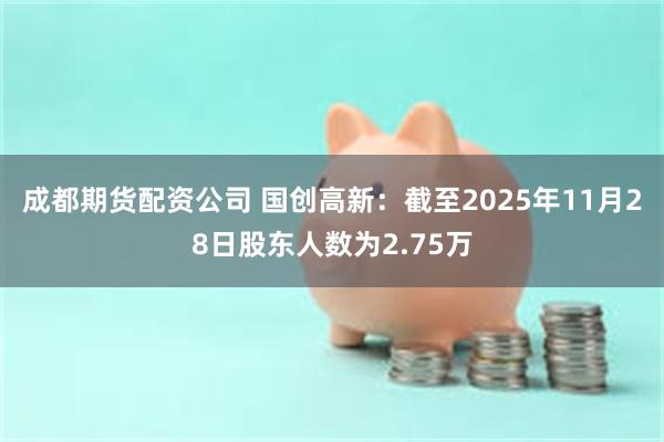 成都期货配资公司 国创高新：截至2025年11月28日股东人数为2.75万