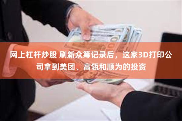 网上杠杆炒股 刷新众筹记录后，这家3D打印公司拿到美团、高瓴和顺为的投资