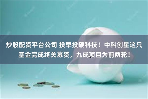 炒股配资平台公司 投早投硬科技！中科创星这只基金完成终关募资，九成项目为前两轮！