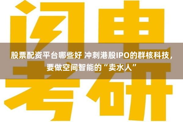 股票配资平台哪些好 冲刺港股IPO的群核科技，要做空间智能的“卖水人”