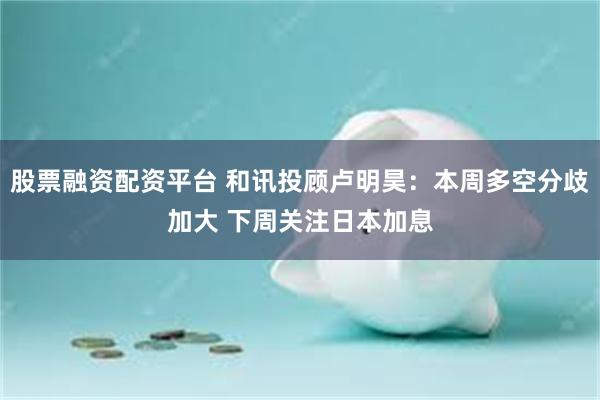 股票融资配资平台 和讯投顾卢明昊：本周多空分歧加大 下周关注日本加息