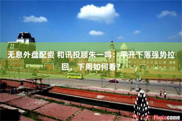 无息外盘配资 和讯投顾朱一鸣：平开下落强势拉回，下周如何看？