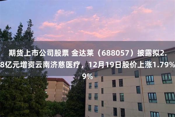 期货上市公司股票 金达莱(688057)披露拟2.8亿元增资云南济慈医疗,12月19日股价上涨1.79%