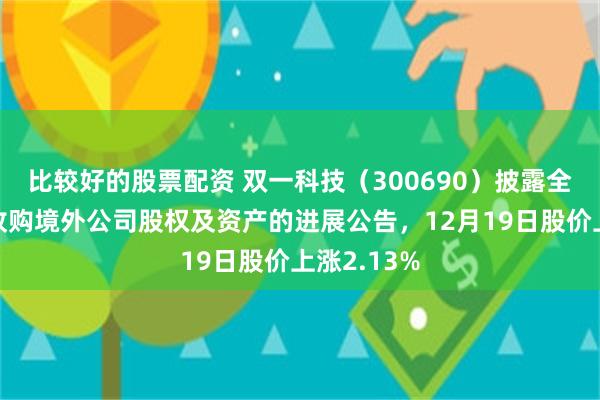 比较好的股票配资 双一科技（300690）披露全资子公司收购境外公司股权及资产的进展公告，12月19日股价上涨2.13%