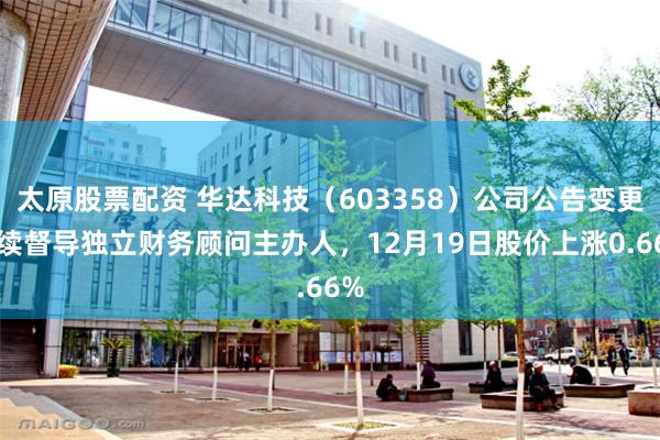 太原股票配资 华达科技（603358）公司公告变更持续督导独立财务顾问主办人，12月19日股价上涨0.66%