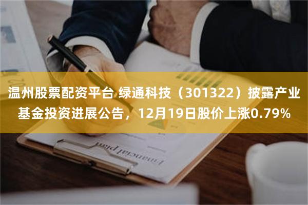 温州股票配资平台 绿通科技（301322）披露产业基金投资进展公告，12月19日股价上涨0.79%