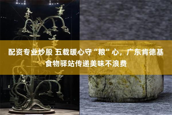 配资专业炒股 五载暖心守“粮”心，广东肯德基食物驿站传递美味不浪费