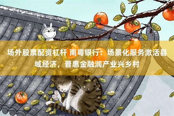 场外股票配资杠杆 南粤银行：场景化服务激活县域经济，普惠金融润产业兴乡村