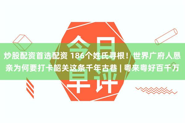 炒股配资首选配资 186个姓氏寻根！世界广府人恳亲为何要打卡韶关这条千年古巷 | 粤来粤好百千万