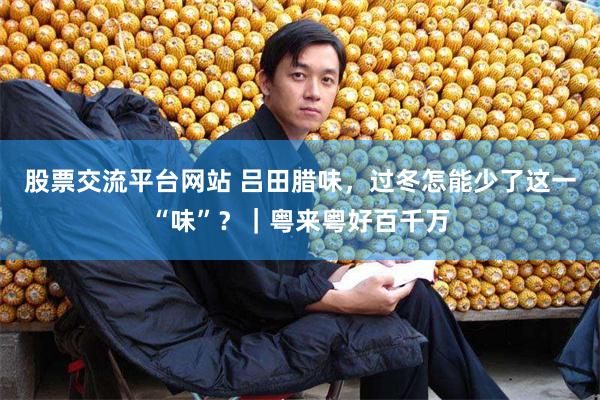 股票交流平台网站 吕田腊味，过冬怎能少了这一“味”？｜粤来粤好百千万